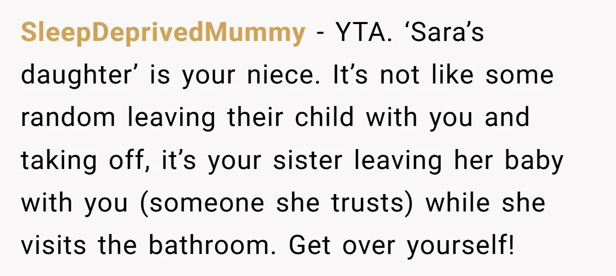 SleepDeprivedMummy − YTA. ‘Sara’s daughter’ is your niece. It’s not like some random leaving their child with you and taking off, it’s your sister leaving her baby with you (someone...