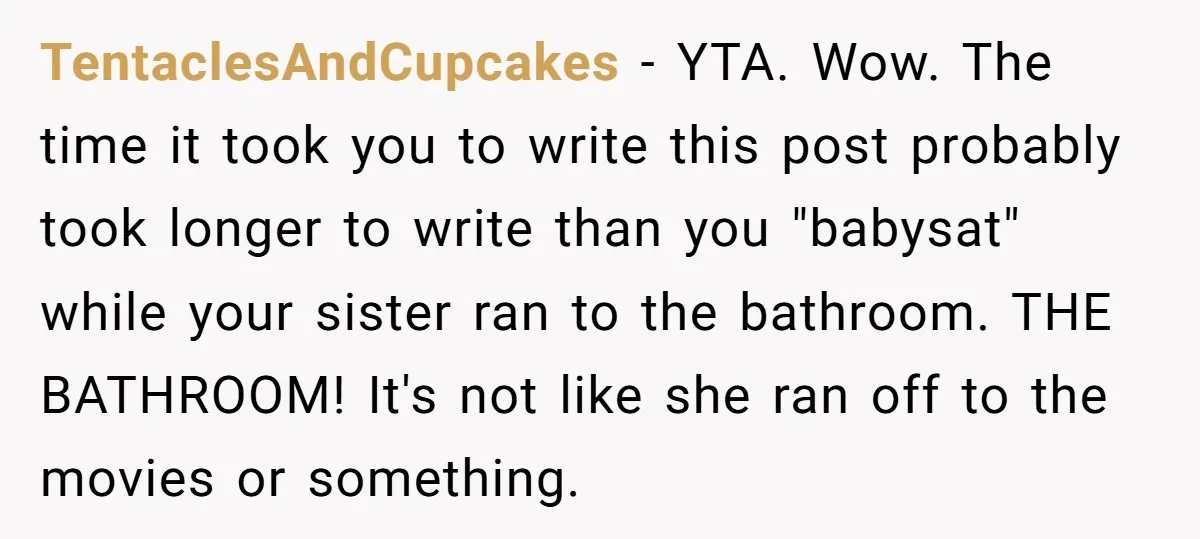 TentaclesAndCupcakes − YTA. Wow. The time it took you to write this post probably took longer to write than you "babysat" while your sister ran to the bathroom. THE BATHROOM!...