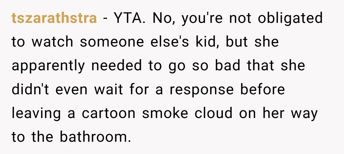 tszarathstra − YTA. No, you're not obligated to watch someone else's kid, but she apparently needed to go so bad that she didn't even wait for a response before leaving...