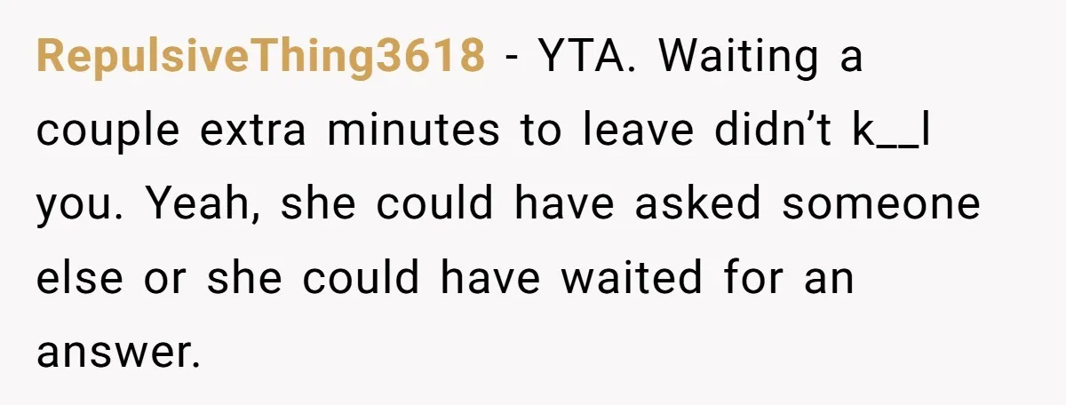 RepulsiveThing3618 − YTA. Waiting a couple extra minutes to leave didn’t k__l you. Yeah, she could have asked someone else or she could have waited for an answer.