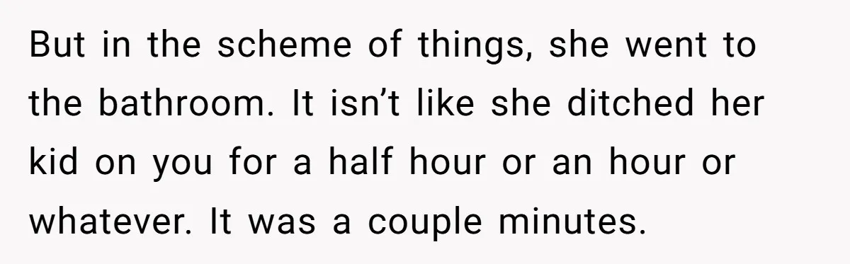 But in the scheme of things, she went to the bathroom. It isn’t like she ditched her kid on you for a half hour or an hour or whatever. It...