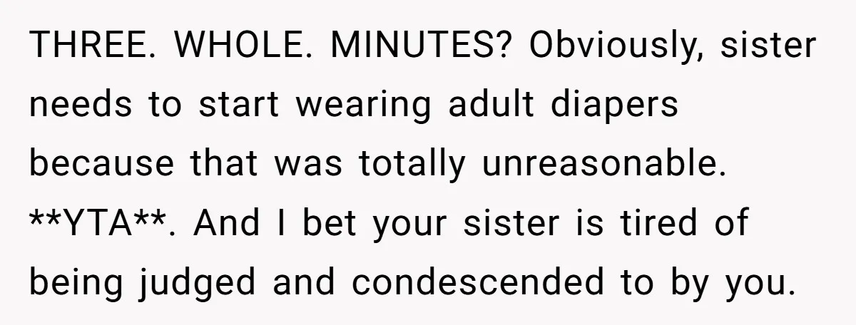 THREE. WHOLE. MINUTES? Obviously, sister needs to start wearing adult diapers because that was totally unreasonable. **YTA**. And I bet your sister is tired of being judged and condescended to...