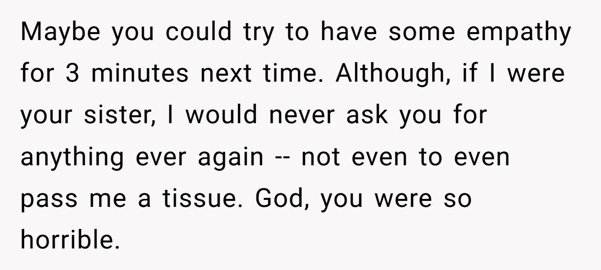 Maybe you could try to have some empathy for 3 minutes next time. Although, if I were your sister, I would never ask you for anything ever again -- not...