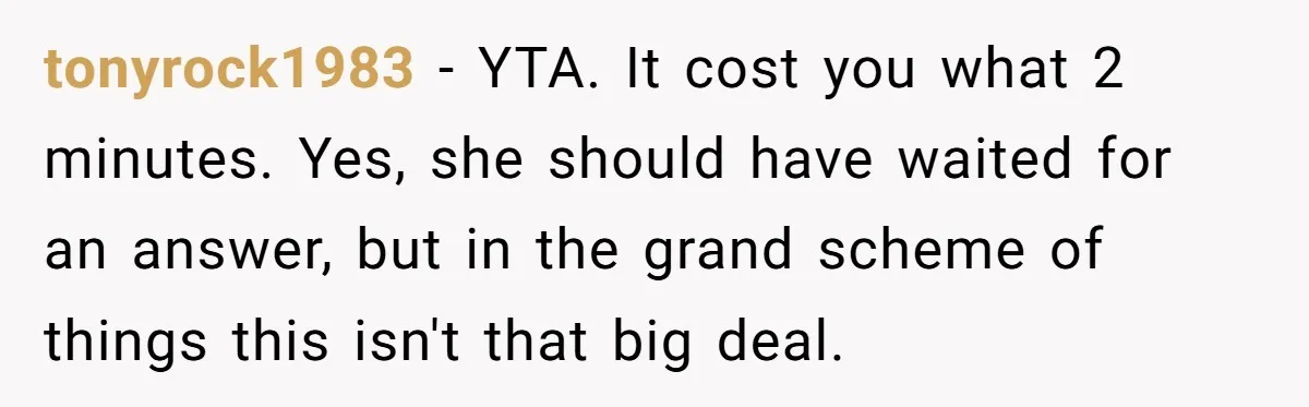 tonyrock1983 − YTA. It cost you what 2 minutes. Yes, she should have waited for an answer, but in the grand scheme of things this isn't that big deal.