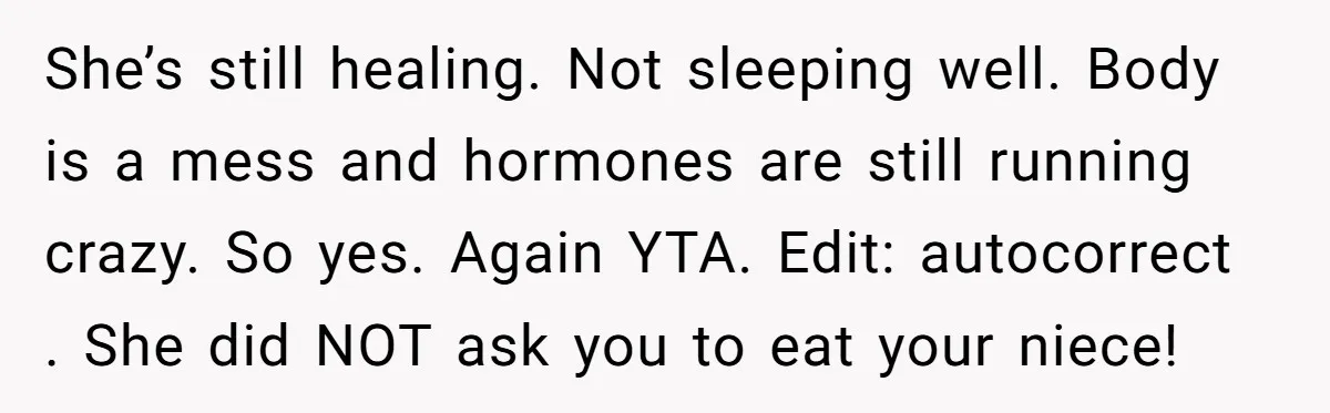She’s still healing. Not sleeping well. Body is a mess and hormones are still running crazy. So yes. Again YTA. Edit: autocorrect . She did NOT ask you to eat...