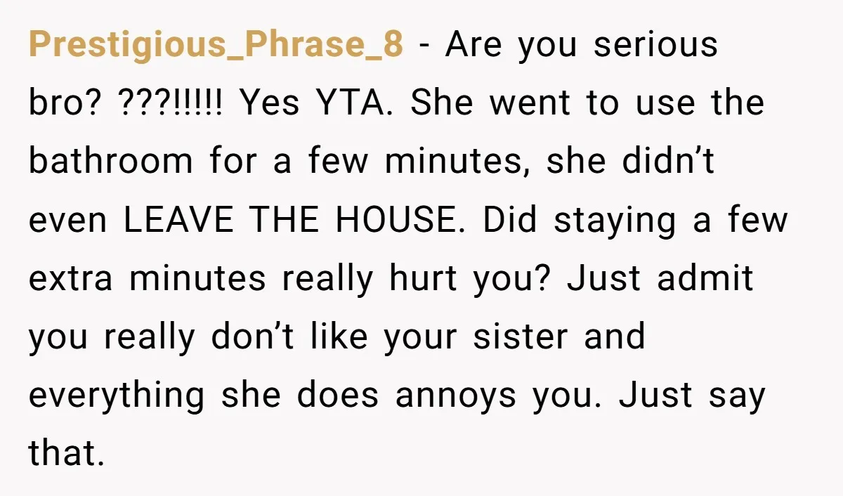 Prestigious_Phrase_8 − Are you serious bro? ???!!!!! Yes YTA. She went to use the bathroom for a few minutes, she didn’t even LEAVE THE HOUSE. Did staying a few extra...