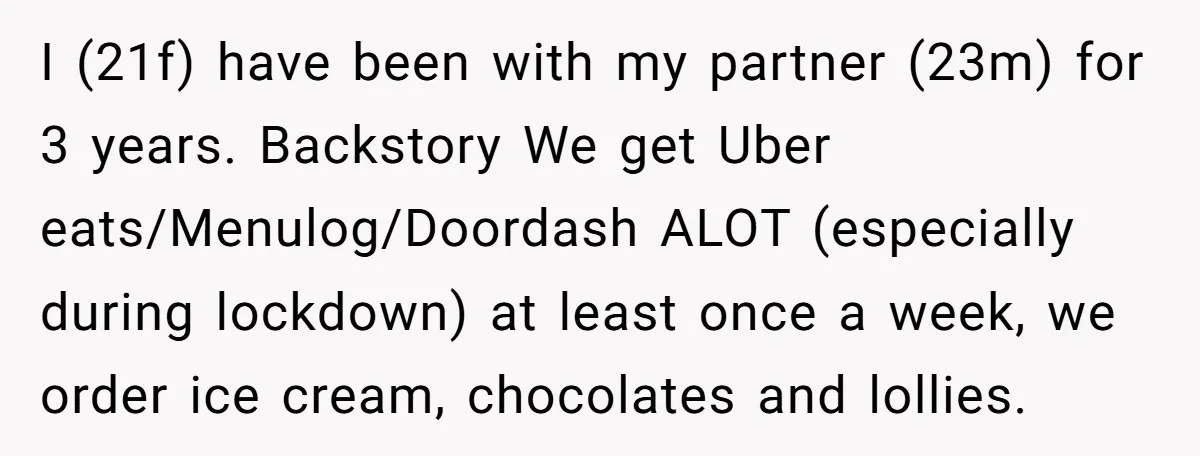 I (21f) have been with my partner (23m) for 3 years. Backstory We get Uber eats/Menulog/Doordash ALOT (especially during lockdown) at least once a week, we order ice cream, chocolates...
