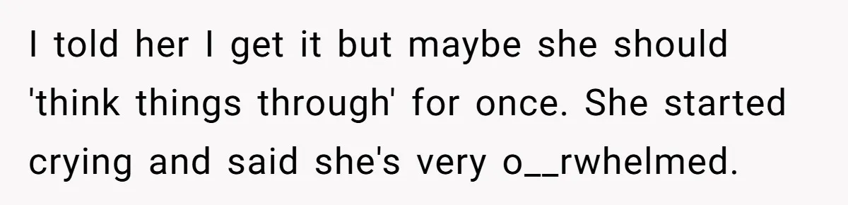 I told her I get it but maybe she should 'think things through' for once. She started crying and said she's very o__rwhelmed.
