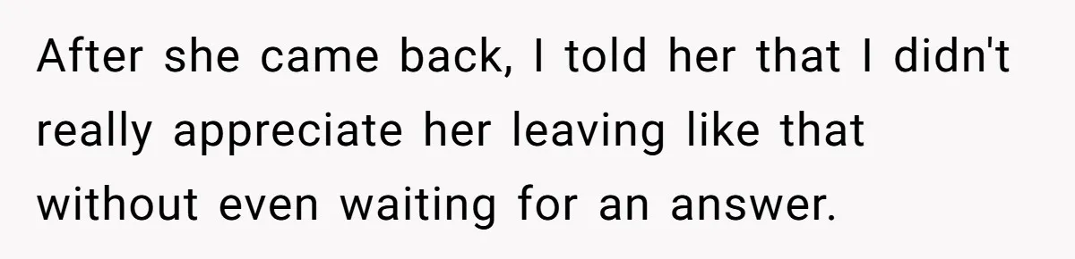 After she came back, I told her that I didn't really appreciate her leaving like that without even waiting for an answer.