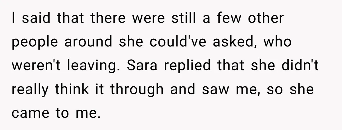 I said that there were still a few other people around she could've asked, who weren't leaving. Sara replied that she didn't really think it through and saw me, so...