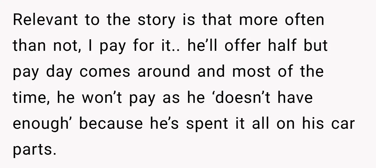 Relevant to the story is that more often than not, I pay for it.. he’ll offer half but pay day comes around and most of the time, he won’t pay...