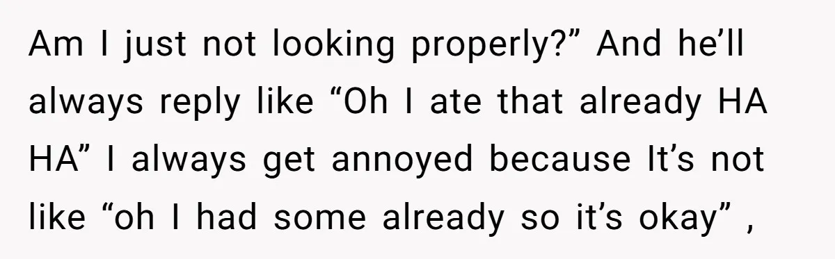Am I just not looking properly?” And he’ll always reply like “Oh I ate that already HA HA” I always get annoyed because It’s not like “oh I had some...