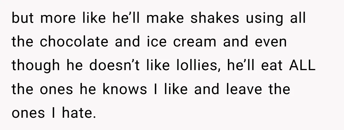 but more like he’ll make shakes using all the chocolate and ice cream and even though he doesn’t like lollies, he’ll eat ALL the ones he knows I like and...