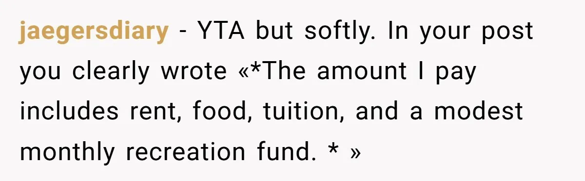 jaegersdiary − YTA but softly. In your post you clearly wrote «*The amount I pay includes rent, food, tuition, and a modest monthly recreation fund. * »
