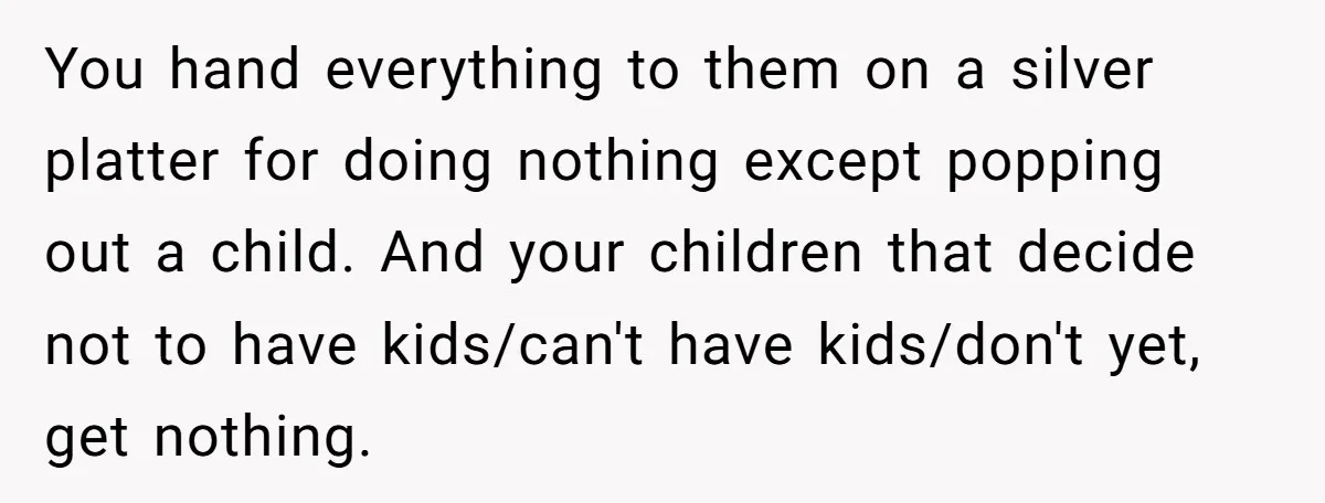 You hand everything to them on a silver platter for doing nothing except popping out a child. And your children that decide not to have kids/can't have kids/don't yet, get...