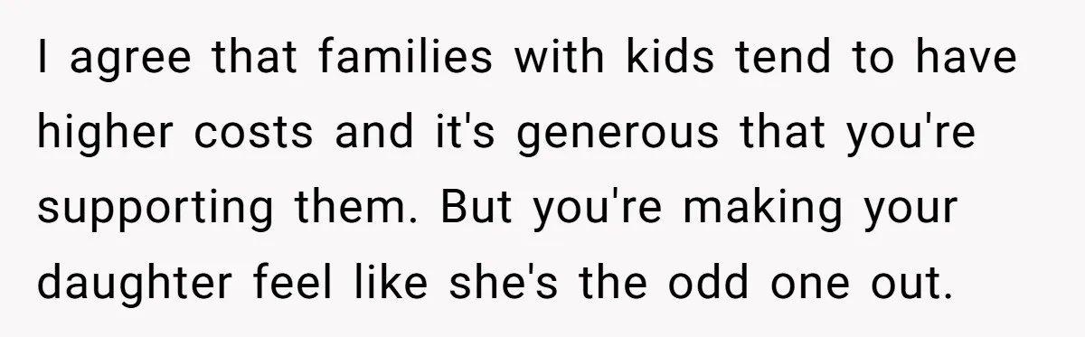 I agree that families with kids tend to have higher costs and it's generous that you're supporting them. But you're making your daughter feel like she's the odd one out.