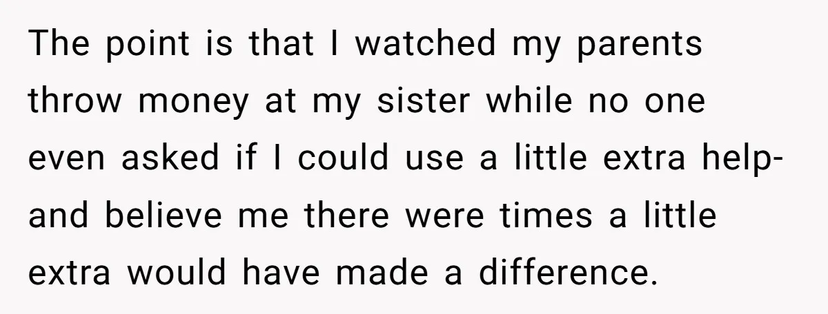 The point is that I watched my parents throw money at my sister while no one even asked if I could use a little extra help- and believe me there...