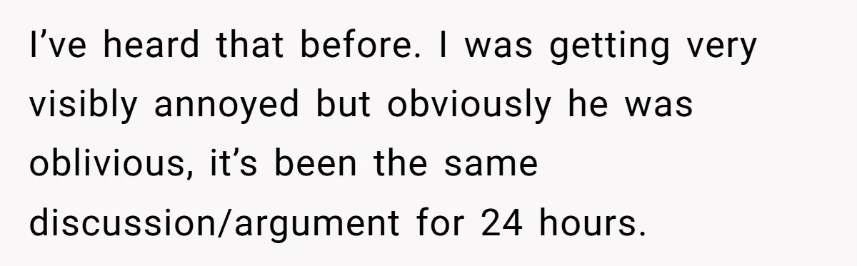 I’ve heard that before. I was getting very visibly annoyed but obviously he was oblivious, it’s been the same discussion/argument for 24 hours.