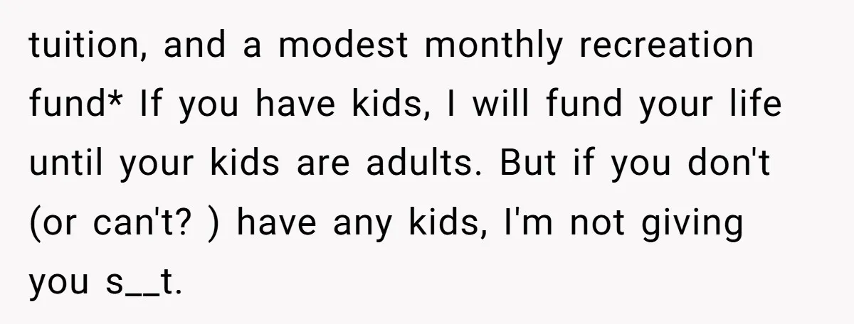 tuition, and a modest monthly recreation fund* If you have kids, I will fund your life until your kids are adults. But if you don't (or can't? ) have any...