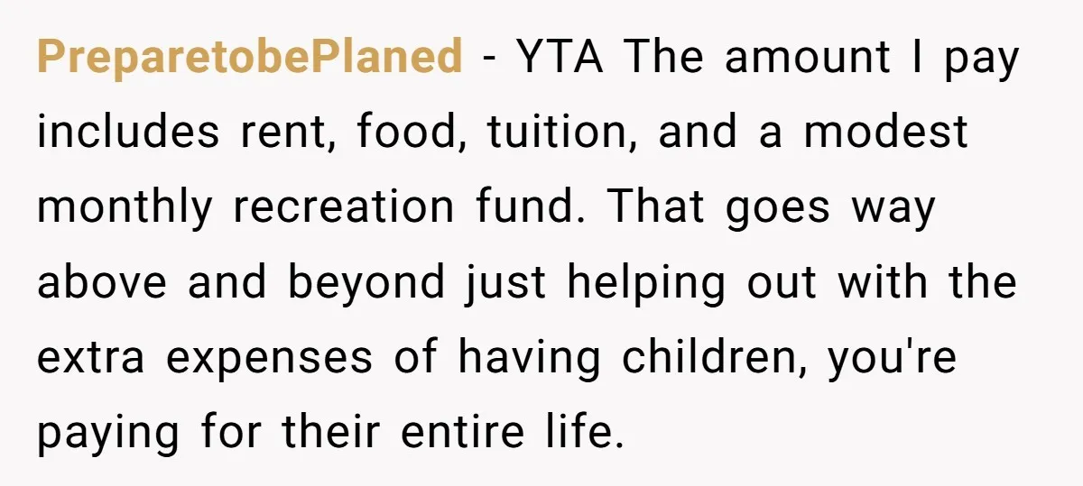 PreparetobePlaned − YTA The amount I pay includes rent, food, tuition, and a modest monthly recreation fund. That goes way above and beyond just helping out with the extra expenses...