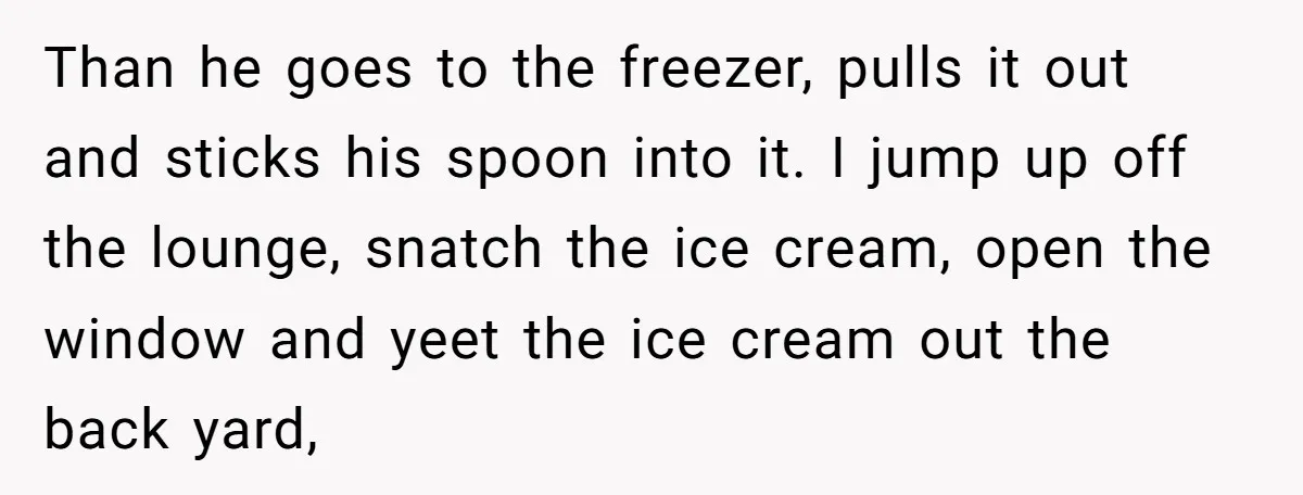 Than he goes to the freezer, pulls it out and sticks his spoon into it. I jump up off the lounge, snatch the ice cream, open the window and yeet...