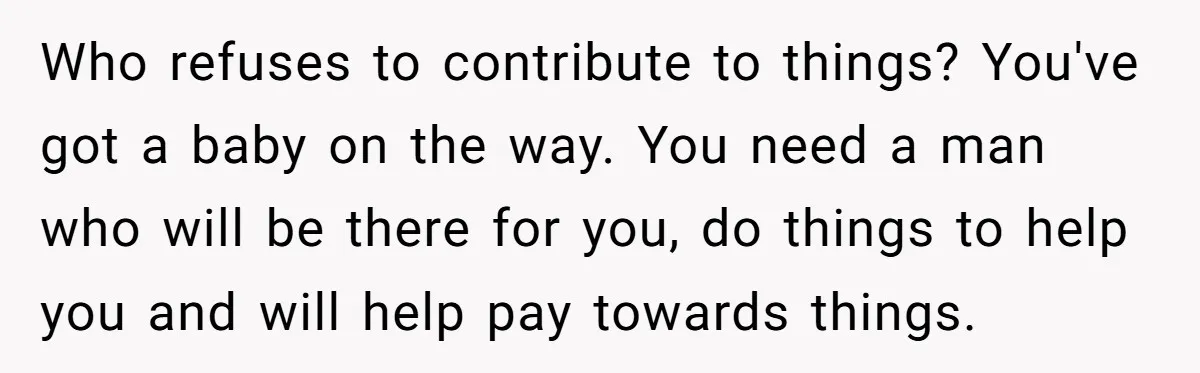 Who refuses to contribute to things? You've got a baby on the way. You need a man who will be there for you, do things to help you and will...