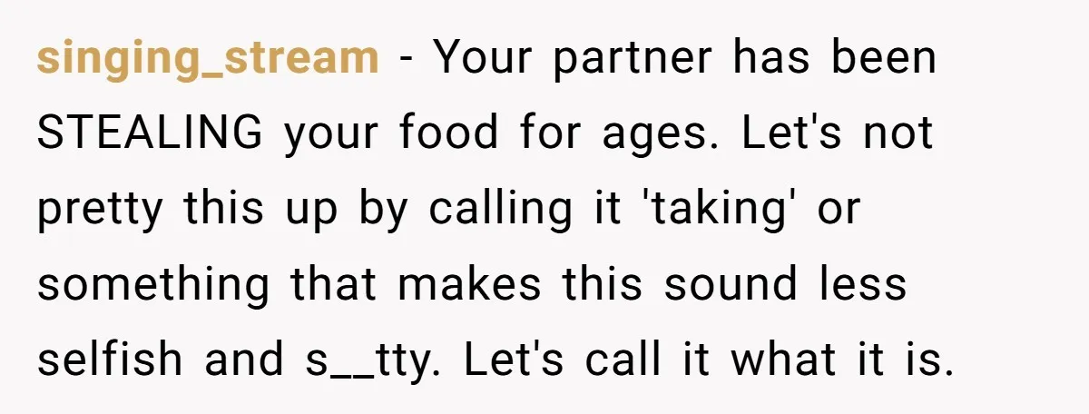 singing_stream − Your partner has been STEALING your food for ages. Let's not pretty this up by calling it 'taking' or something that makes this sound less selfish and s__tty....