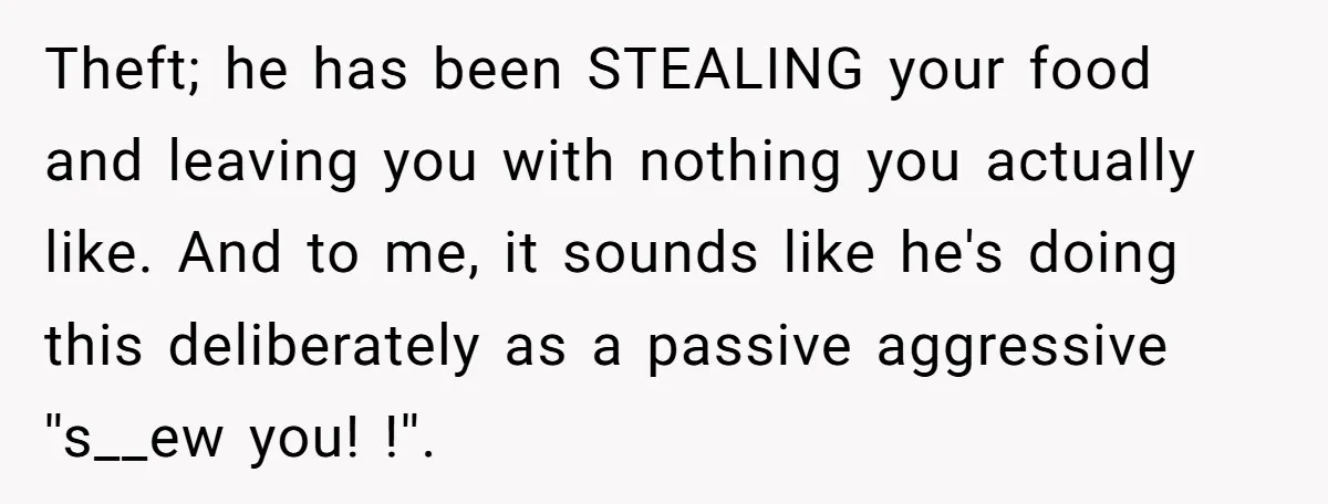 Theft; he has been STEALING your food and leaving you with nothing you actually like. And to me, it sounds like he's doing this deliberately as a passive aggressive ''s__ew...