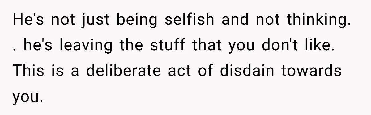 He's not just being selfish and not thinking. . he's leaving the stuff that you don't like. This is a deliberate act of disdain towards you.