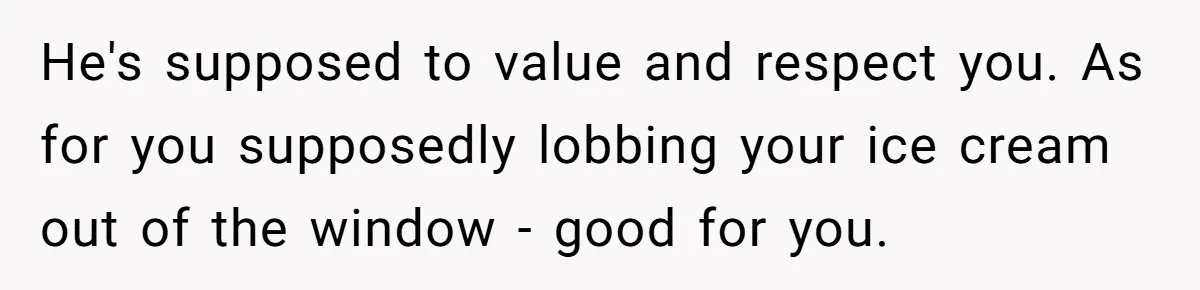 He's supposed to value and respect you. As for you supposedly lobbing your ice cream out of the window - good for you.