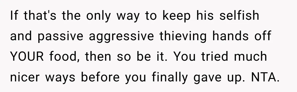 If that's the only way to keep his selfish and passive aggressive thieving hands off YOUR food, then so be it. You tried much nicer ways before you finally gave...