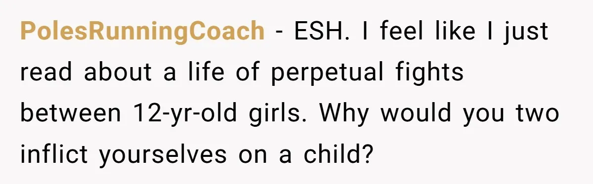 PolesRunningCoach − ESH. I feel like I just read about a life of perpetual fights between 12-yr-old girls. Why would you two inflict yourselves on a child?