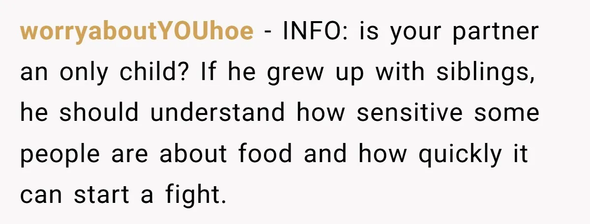 worryaboutYOUhoe − INFO: is your partner an only child? If he grew up with siblings, he should understand how sensitive some people are about food and how quickly it can...