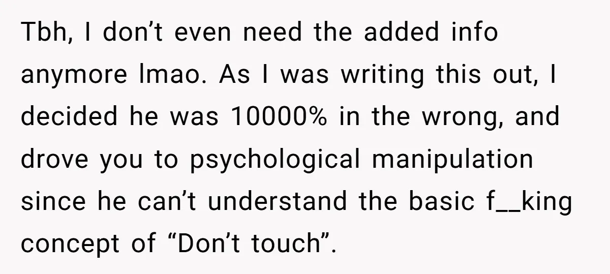 Tbh, I don’t even need the added info anymore lmao. As I was writing this out, I decided he was 10000% in the wrong, and drove you to psychological manipulation...