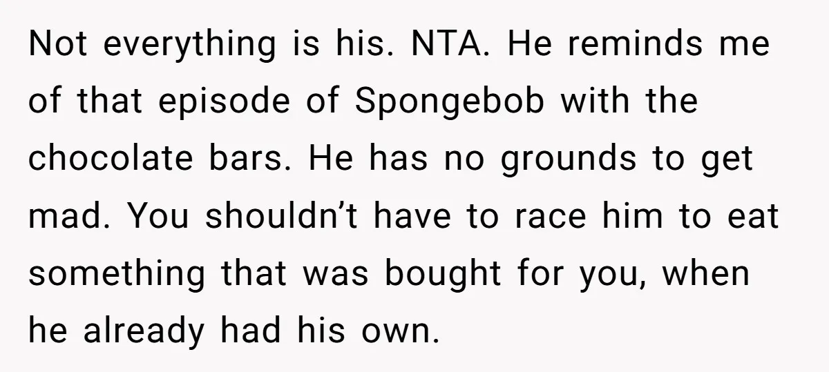 Not everything is his. NTA. He reminds me of that episode of Spongebob with the chocolate bars. He has no grounds to get mad. You shouldn’t have to race him...