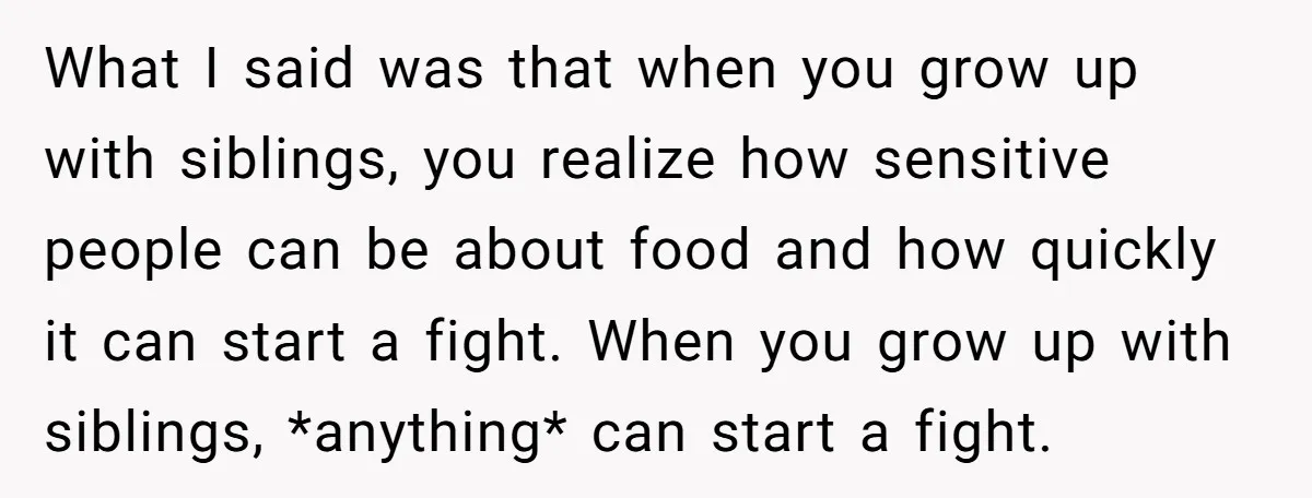 What I said was that when you grow up with siblings, you realize how sensitive people can be about food and how quickly it can start a fight. When you...
