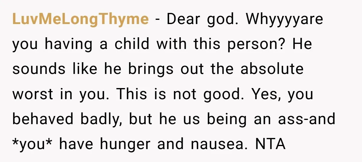 LuvMeLongThyme − Dear god. Whyyyyare you having a child with this person? He sounds like he brings out the absolute worst in you. This is not good. Yes, you behaved...
