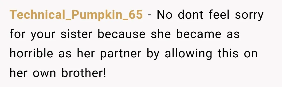 Technical_Pumpkin_65 − No dont feel sorry for your sister because she became as horrible as her partner by allowing this on her own brother!