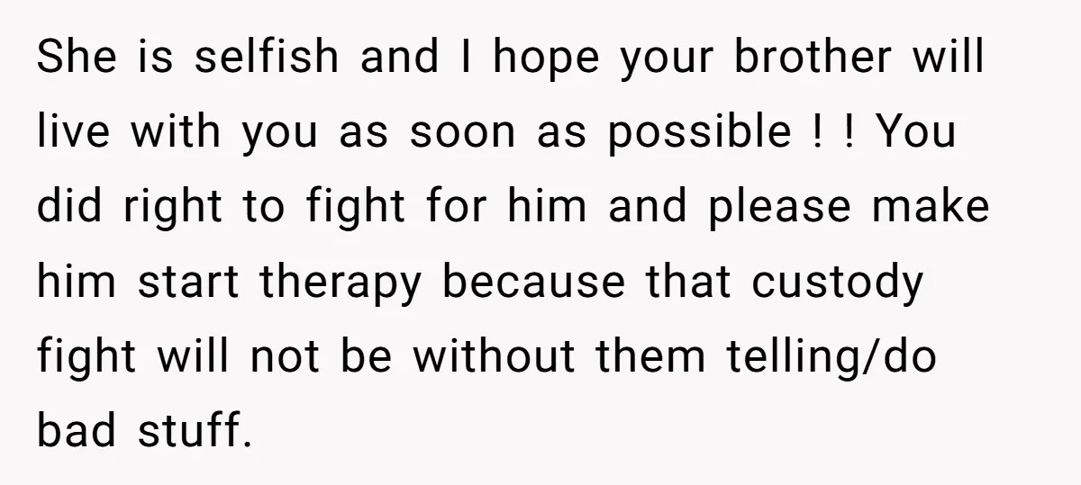 She is selfish and I hope your brother will live with you as soon as possible ! ! You did right to fight for him and please make him start...