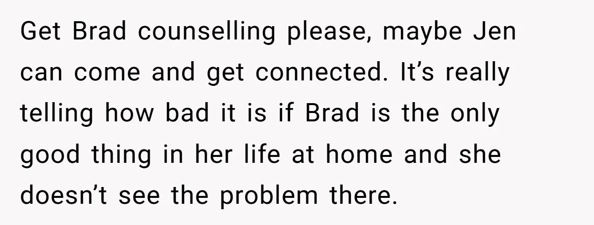 Get Brad counselling please, maybe Jen can come and get connected. It’s really telling how bad it is if Brad is the only good thing in her life at home...