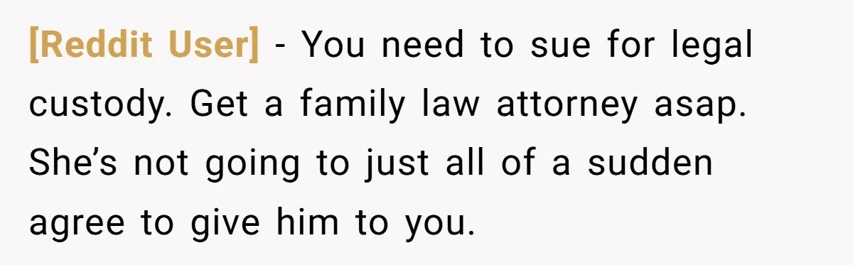 [Reddit User] − You need to sue for legal custody. Get a family law attorney asap. She’s not going to just all of a sudden agree to give him to...