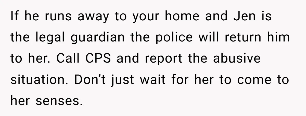 If he runs away to your home and Jen is the legal guardian the police will return him to her. Call CPS and report the abusive situation. Don’t just wait...