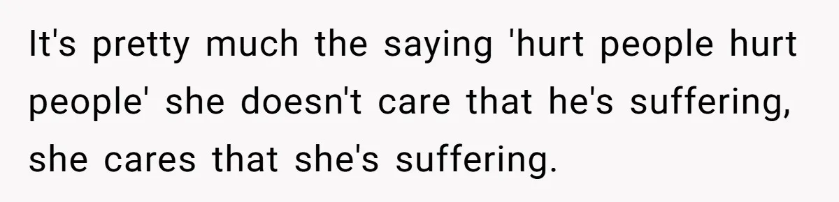 It's pretty much the saying 'hurt people hurt people' she doesn't care that he's suffering, she cares that she's suffering.