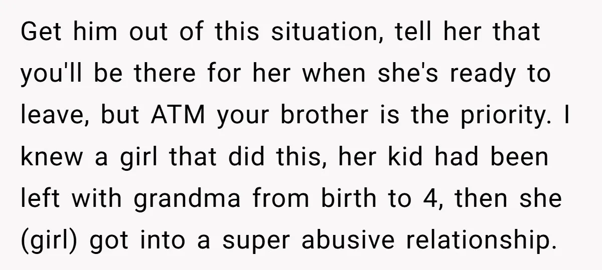 Get him out of this situation, tell her that you'll be there for her when she's ready to leave, but ATM your brother is the priority. I knew a girl...