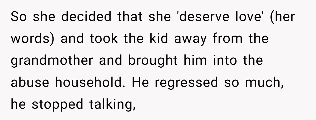 So she decided that she 'deserve love' (her words) and took the kid away from the grandmother and brought him into the abuse household. He regressed so much, he stopped...