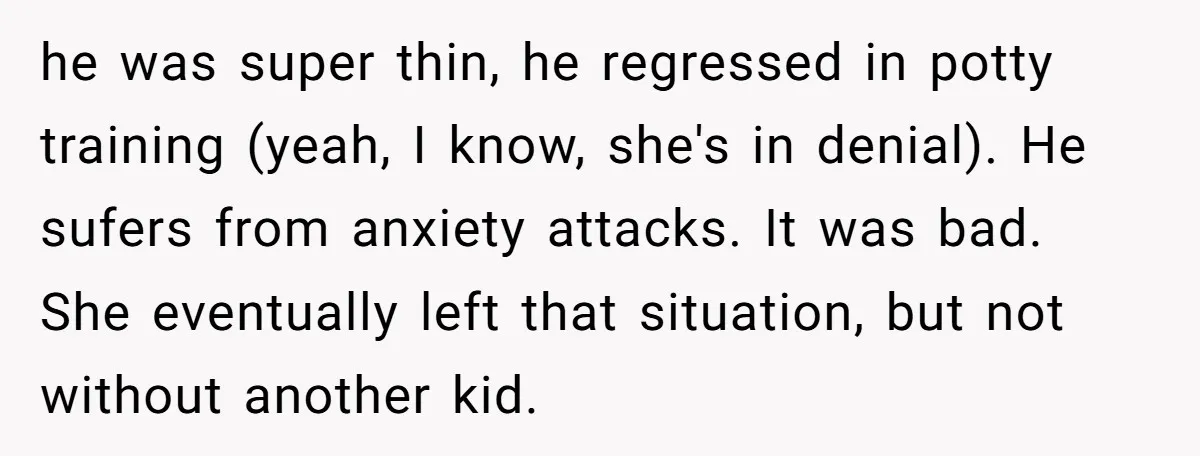 he was super thin, he regressed in potty training (yeah, I know, she's in denial). He sufers from anxiety attacks. It was bad. She eventually left that situation, but not...