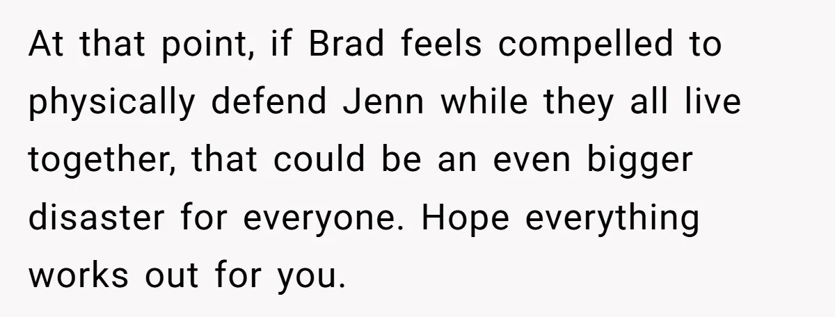 At that point, if Brad feels compelled to physically defend Jenn while they all live together, that could be an even bigger disaster for everyone. Hope everything works out for...