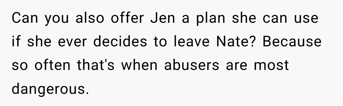 Can you also offer Jen a plan she can use if she ever decides to leave Nate? Because so often that's when abusers are most dangerous.