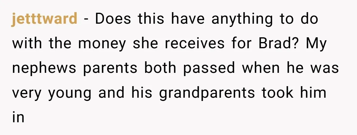 jetttward − Does this have anything to do with the money she receives for Brad? My nephews parents both passed when he was very young and his grandparents took him...