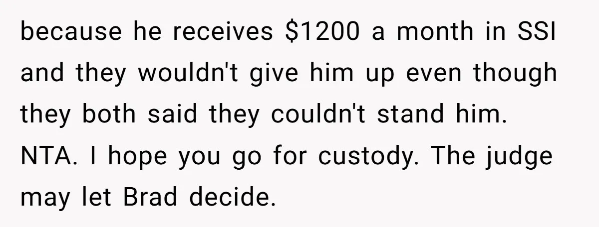 because he receives $1200 a month in SSI and they wouldn't give him up even though they both said they couldn't stand him. NTA. I hope you go for custody....